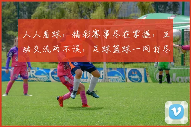 人人看球，精彩赛事尽在掌握，互动交流两不误，足球篮球一网打尽