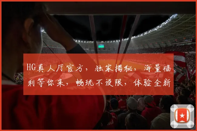 HG真人厅官方，独家揭秘，海量福利等你来，畅玩不设限，体验全新娱乐盛宴，两大亮点不容错过