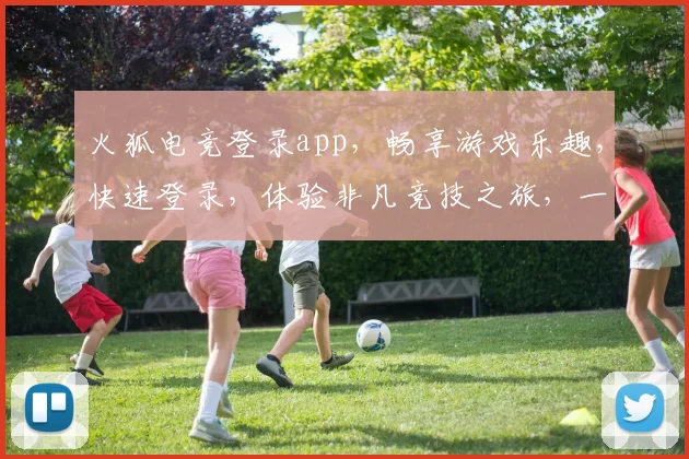 火狐电竞登录app，畅享游戏乐趣，快速登录，体验非凡竞技之旅，一触即达