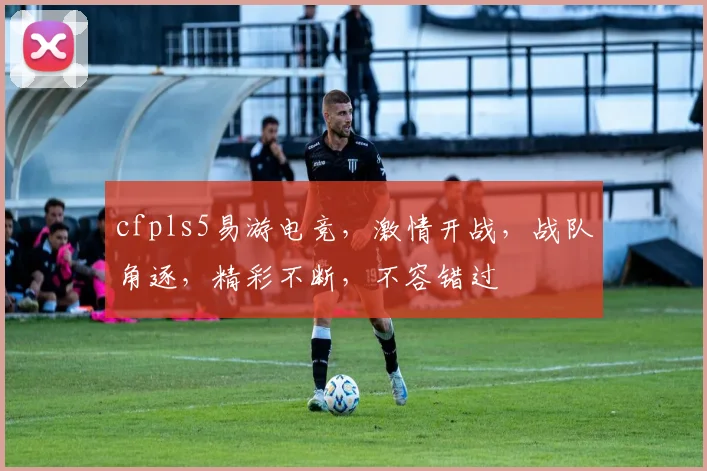 cfpls5易游电竞，激情开战，战队角逐，精彩不断，不容错过