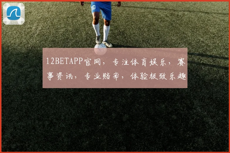 12BETAPP官网，专注体育娱乐，赛事资讯，专业赔率，体验极致乐趣，一触即达
