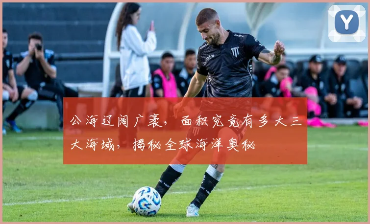 公海辽阔广袤，面积究竟有多大三大海域，揭秘全球海洋奥秘